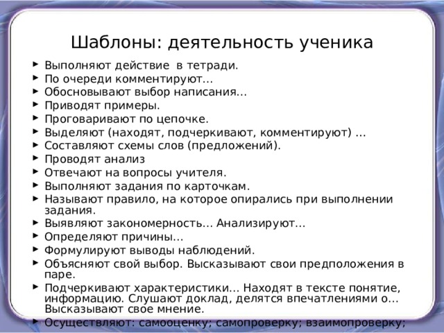 Шаблоны: деятельность ученика Выполняют действие в тетради. По очереди комментируют... Обосновывают выбор написания... Приводят примеры. Проговаривают по цепочке. Выделяют (находят, подчеркивают, комментируют) … Составляют схемы слов (предложений). Проводят анализ Отвечают на вопросы учителя. Выполняют задания по карточкам. Называют правило, на которое опирались при выполнении задания. Выявляют закономерность... Анализируют... Определяют причины... Формулируют выводы наблюдений. Объясняют свой выбор. Высказывают свои предположения в паре. Подчеркивают характеристики... Находят в тексте понятие, информацию. Слушают доклад, делятся впечатлениями о... Высказывают свое мнение. Осуществляют: самооценку; самопроверку; взаимопроверку; 