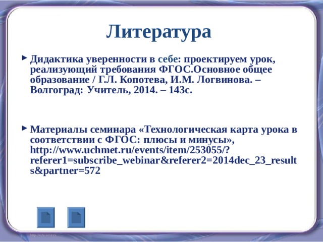 Литература  Дидактика уверенности в себе : проектируем урок, реализующий требования ФГОС.Основное общее образование / Г.Л. Копотева, И.М. Логвинова. – Волгоград: Учитель, 2014. – 143с.   Материалы семинара «Технологическая карта урока в соответствии с ФГОС: плюсы и минусы», http://www.uchmet.ru/events/item/253055/?referer1=subscribe_webinar&referer2=2014dec_23_results&partner=572 