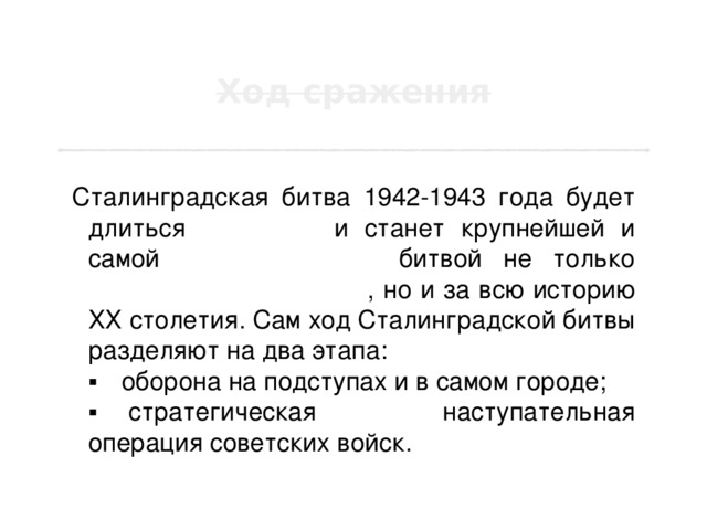 Сталинградская битва 1942-1943 года будет длиться 200 дней и станет крупнейшей и самой кровопролитной битвой не только Второй мировой войны , но и за всю историю ХХ столетия. Сам ход Сталинградской битвы разделяют на два этапа:  ▪  оборона на подступах и в самом городе;  ▪    стратегическая наступательная операция советских войск. 