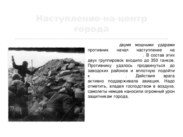 13 сентября двумя мощными ударами противник начал наступление на центральную часть города . В состав этих двух группировок входило до 350 танков. Противнику удалось продвинуться до заводских районов и вплотную подойти к  Мамаеву кургану . Действия врага активно поддерживала авиация. Надо отметить, владея господством в воздухе, самолеты немцев наносили огромный урон защитникам города. Авиация гитлеровцев за весь период Сталинградской битвы совершила немыслимое количество, даже по меркам Второй мировой войны, самолето-вылетов, превратив город в руины. 