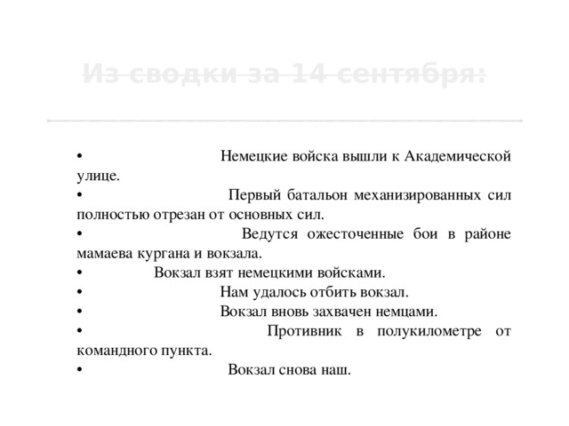  •  7 часов 30 минут. Немецкие войска вышли к Академической улице.  •  7 часов 40 минут. Первый батальон механизированных сил полностью отрезан от основных сил.  •  7 часов 50 минут. Ведутся ожесточенные бои в районе мамаева кургана и вокзала.  •  8 часов. Вокзал взят немецкими войсками.  •  8 часов 40 минут. Нам удалось отбить вокзал.  •  9 часов 40 минут. Вокзал вновь захвачен немцами.  •  10 часов 40 минут. Противник в полукилометре от командного пункта.  •  13 часов 20 минут. Вокзал снова наш. 