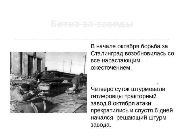 В начале октября борьба за Сталинград возобновилась со все нарастающим ожесточением. 4 и 5 октября развернулись бои за Сталинградские заводы . Четверо суток штурмовали гитлеровцы тракторный завод.8 октября атаки прекратились и спустя 6 дней начался  решающий штурм завода. 