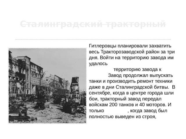 Гитлеровцы планировали захватить весь Тракторозаводской район за три дня. Войти на территорию завода им удалось только 16 октября…Захватить территорию завода к концу ноября. Завод продолжал выпускать танки и производить ремонт техники даже в дни Сталинградской битвы.  В сентябре, когда в центре города шли бои, тракторный завод передал войскам 200 танков и 40 моторов. И только 5 октября , когда завод был полностью выведен из строя, рабочие прекратили ремонт боевых машин. 
