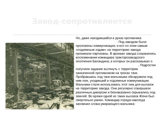 Но, даже находившийся в руках противника завод, продолжал сопротивляться . Под заводом были проложены коммуникации, и вот по этим самым «подземным ходам» на территорию завода проникали партизаны. В архивах завода сохранились воспоминания командира тракторозаводского ополчения Баландина, в которых он рассказывал о тринадцатилетнем герое Евгении Кулише . Подростки получили задание вытянуть с территории захваченной противником на тросах танк. Пробравшись под танк мальчишки обнаружили под ним люк, уходивший в подземные коммуникации. Мальчики стали использовать этот люк для вылазок на территорию завода. Они регулярно совершали различные диверсии и безнаказанно скрывались под землей. Во время одной из таких вылазок Женя был смертельно ранен. Командир отряда навсегда запомнил слова умирающего мальчика: « Скажите моей маме, что я честно погиб за Родину!» 