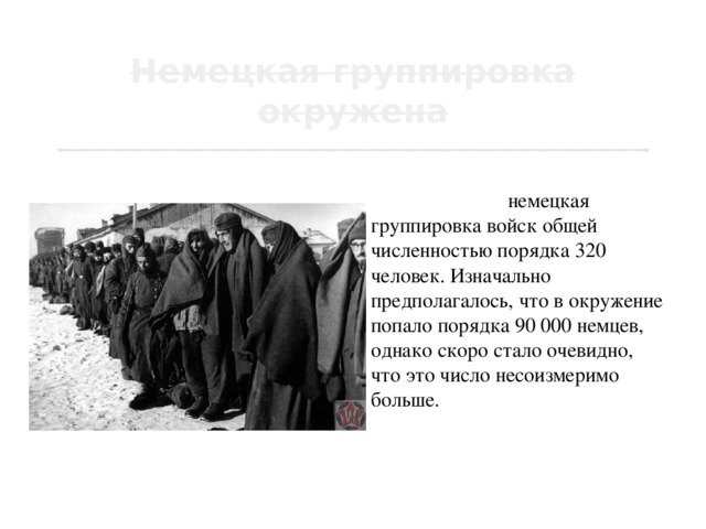 23 ноября в районе города Калач была окружена немецкая группировка войск общей численностью порядка 320 человек. Изначально предполагалось, что в окружение попало порядка 90 000 немцев, однако скоро стало очевидно, что это число несоизмеримо больше. Всего окружения было порядка 300 тысяч человек, 2000 орудий, 100 танков, 9 000 грузовиков. 
