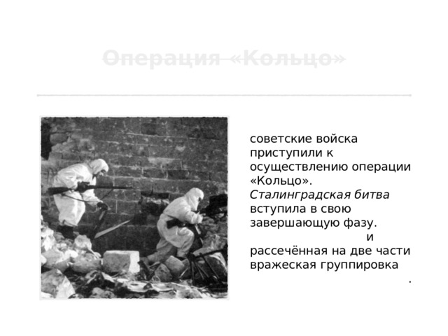 10 января 1943 года советские войска приступили к осуществлению операции «Кольцо». Сталинградская битва вступила в свою завершающую фазу. Прижатая к Волге и рассечённая на две части вражеская группировка вынуждена была сдаться . 