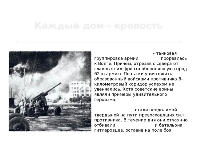 19 августа стало чёрной датой Сталинградской битвы – танковая группировка армии Паулюса прорвалась к Волге. Причём, отрезав с севера от главных сил фронта оборонявшую город 62-ю армию. Попытки уничтожить образованный войсками противника 8-километровый коридор успехом не увенчались. Хотя советские воины являли примеры удивительного героизма. 33 бойца 87 стрелковой дивизии, оборонявшие высоту в районе Малые Россошки , стали неодолимой твердыней на пути превосходящих сил противника. В течение дня они отчаянно отбивали атаки 70 танков и батальона гитлеровцев, оставив на поле боя 150 убитых солдат и 27 подбитых машин. 