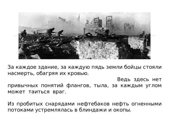 За каждое здание, за каждую пядь земли бойцы стояли насмерть, обагряя их кровью. Генерал Родимцев назвал бой в здании самым тяжёлым боем. Ведь здесь нет привычных понятий флангов, тыла, за каждым углом может таиться враг. Город беспрерывно подвергался обстрелам и бомбёжкам, горела земля, горела Волга. Из пробитых снарядами нефтебаков нефть огненными потоками устремлялась в блиндажи и окопы. 