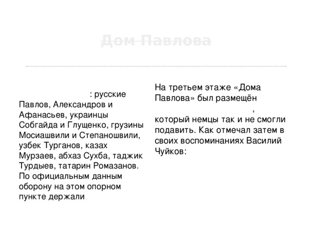Обороняли «Дом Павлова» бойцы разных национальностей : русские Павлов, Александров и Афанасьев, украинцы Собгайда и Глущенко, грузины Мосиашвили и Степаношвили, узбек Турганов, казах Мурзаев, абхаз Сухба, таджик Турдыев, татарин Ромазанов. По официальным данным оборону на этом опорном пункте держали 24 бойца, а в действительности до 30 человек. На третьем этаже «Дома Павлова» был размещён наблюдательный пункт , который немцы так и не смогли подавить. Как отмечал затем в своих воспоминаниях Василий Чуйков: «Небольшая группа, обороняя один дом, уничтожила вражеских солдат больше, чем гитлеровцы потеряли при взятии Парижа». 