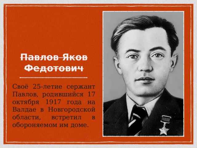Своё 25-летие сержант Павлов, родившийся 17 октября 1917 года на Валдае в Новгородской области, встретил в обороняемом им доме. 