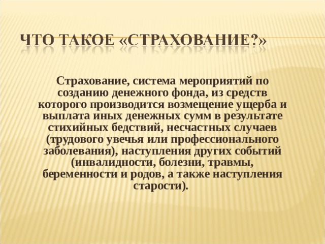 Страхование, система мероприятий по созданию денежного фонда, из средств которого производится возмещение ущерба и выплата иных денежных сумм в результате стихийных бедствий, несчастных случаев (трудового увечья или профессионального заболевания), наступления других событий (инвалидности, болезни, травмы, беременности и родов, а также наступления старости). 