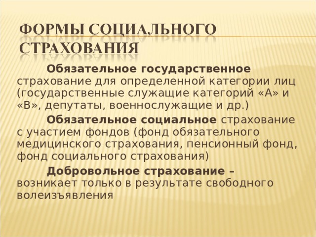  Обязательное государственное страхование для определенной категории лиц (государственные служащие категорий «А» и «В», депутаты, военнослужащие и др.)  Обязательное социальное страхование с участием фондов (фонд обязательного медицинского страхования, пенсионный фонд, фонд социального страхования)  Добровольное страхование – возникает только в результате свободного волеизъявления 