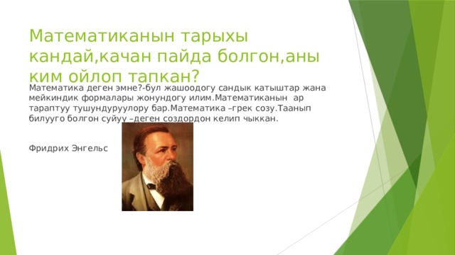 Математиканын тарыхы кандай,качан пайда болгон,аны ким ойлоп тапкан? Математика деген эмне?-бул жашоодогу сандык катыштар жана мейкиндик формалары жонундогу илим.Математиканын ар тараптуу тушундуруулору бар.Математика –грек созу.Таанып билууго болгон суйуу –деген создордон келип чыккан. Фридрих Энгельс 