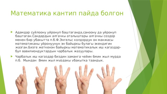 Математика кантип пайда болгон Адамдар суйлоону уйронуп баштаганда,саноону да уйронуп баштаган.Сандардын алгачкы аталыштары алгачкы создор менен бир убакытта п.б.Ф.Энгельс колдордун он манжасы математиканы уйронуунун эн байыркы булагы экендигин жазган.Бизге жеткенэн байыркы математикалык иш кагаздар-бул вавилиондуктардын чарбалык жазуулары. Чарбалык иш кагаздар биздин заманга чейин 6мин жыл мурда п.б. Мындан 8мин жыл мурдакы убакытка таандык. 