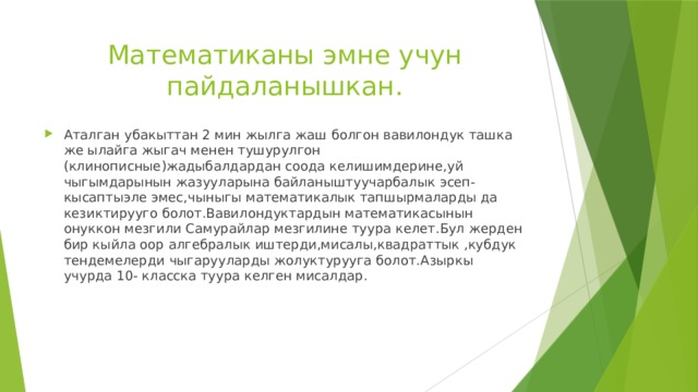 Математиканы эмне учун пайдаланышкан. Аталган убакыттан 2 мин жылга жаш болгон вавилондук ташка же ылайга жыгач менен тушурулгон (клинописные)жадыбалдардан соода келишимдерине,уй чыгымдарынын жазууларына байланыштуучарбалык эсеп-кысаптыэле эмес,чыныгы математикалык тапшырмаларды да кезиктирууго болот.Вавилондуктардын математикасынын онуккон мезгили Самурайлар мезгилине туура келет.Бул жерден бир кыйла оор алгебралык иштерди,мисалы,квадраттык ,кубдук тендемелерди чыгарууларды жолуктурууга болот.Азыркы учурда 10- класска туура келген мисалдар. 