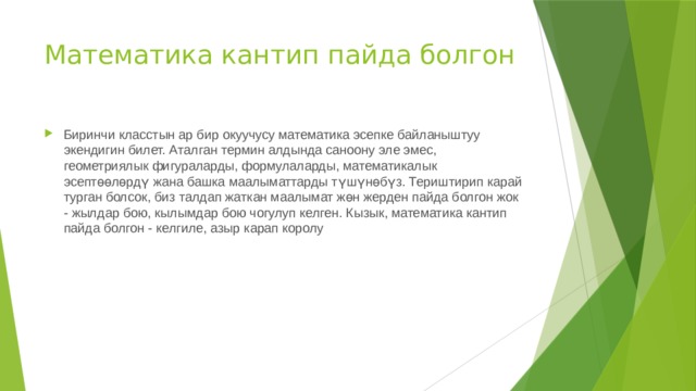 Математика кантип пайда болгон Биринчи класстын ар бир окуучусу математика эсепке байланыштуу экендигин билет. Аталган термин алдында саноону эле эмес, геометриялык фигураларды, формулаларды, математикалык эсептөөлөрдү жана башка маалыматтарды түшүнөбүз. Териштирип карай турган болсок, биз талдап жаткан маалымат жөн жерден пайда болгон жок - жылдар бою, кылымдар бою чогулуп келген. Кызык, математика кантип пайда болгон - келгиле, азыр карап королу 