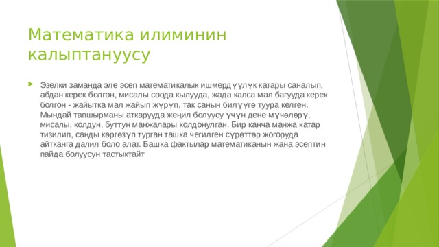 Математика илиминин калыптануусу Эзелки заманда эле эсеп математикалык ишмердүүлүк катары саналып, абдан керек болгон, мисалы соода кылууда, жада калса мал багууда керек болгон - жайытка мал жайып жүрүп, так санын билүүгө туура келген. Мындай тапшырманы аткарууда жеңил болуусу үчүн дене мүчөлөрү, мисалы, колдун, буттун манжалары колдонулган. Бир канча манжа катар тизилип, санды көргөзүп турган ташка чегилген сүрөттөр жогоруда айтканга далил боло алат. Башка фактылар математиканын жана эсептин пайда болуусун тастыктайт 
