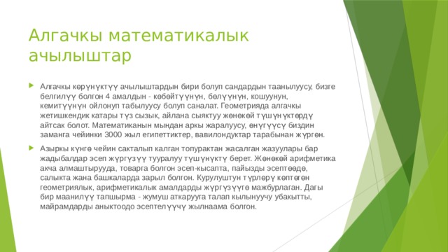 Алгачкы математикалык ачылыштар Алгачкы көрүнүктүү ачылыштардын бири болуп сандардын таанылуусу, бизге белгилүү болгон 4 амалдын - көбөйтүүнүн, бөлүүнүн, кошуунун, кемитүүнүн ойлонуп табылуусу болуп саналат. Геометрияда алгачкы жетишкендик катары түз сызык, айлана сыяктуу жөнөкөй түшүнүктөрдү айтсак болот. Математиканын мындан аркы жаралуусу, өнүгүүсү биздин заманга чейинки 3000 жыл египеттиктер, вавилондуктар тарабынан жүргөн. Азыркы күнгө чейин сакталып калган топурактан жасалган жазуулары бар жадыбалдар эсеп жүргүзүү тууралуу түшүнүктү берет. Жөнөкөй арифметика акча алмаштырууда, товарга болгон эсеп-кысапта, пайызды эсептөөдө, салыкта жана башкаларда зарыл болгон. Курулуштун түрлөрү көптөгөн геометриялык, арифметикалык амалдарды жүргүзүүгө мажбурлаган. Дагы бир маанилүү тапшырма - жумуш аткарууга талап кылынуучу убакытты, майрамдарды аныктоодо эсептелүүчү жылнаама болгон. 