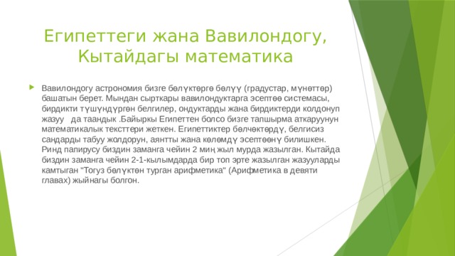 Египеттеги жана Вавилондогу, Кытайдагы математика Вавилондогу астрономия бизге бөлүктөргө бөлүү (градустар, мүнөттөр) башатын берет. Мындан сырткары вавилондуктарга эсептөө системасы, бирдикти түшүндүргөн белгилер, ондуктарды жана бирдиктерди колдонуп жазуу да таандык .Байыркы Египеттен болсо бизге тапшырма аткаруунун математикалык тексттери жеткен. Египеттиктер бөлчөктөрдү, белгисиз сандарды табуу жолдорун, аянтты жана көлөмдү эсептөөнү билишкен. Ринд папирусу биздин заманга чейин 2 миң жыл мурда жазылган. Кытайда биздин заманга чейин 2-1-кылымдарда бир топ эрте жазылган жазууларды камтыган 