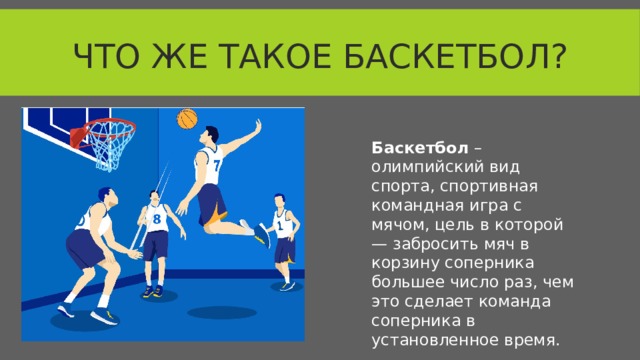 Что же такое баскетбол? Баскетбол – олимпийский вид спорта, спортивная командная игра с мячом, цель в которой — забросить мяч в корзину соперника большее число раз, чем это сделает команда соперника в установленное время.  