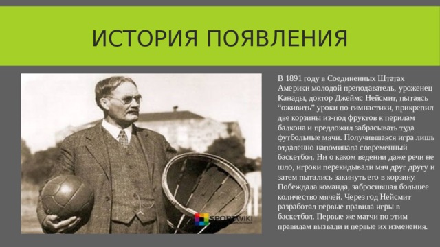 История появления В 1891 году в Соединенных Штатах Америки молодой преподаватель, уроженец Канады, доктор Джеймс Нейсмит, пытаясь “оживить” уроки по гимнастики, прикрепил две корзины из-под фруктов к перилам балкона и предложил забрасывать туда футбольные мячи. Получившаяся игра лишь отдаленно напоминала современный баскетбол. Ни о каком ведении даже речи не шло, игроки перекидывали мяч друг другу и затем пытались закинуть его в корзину. Побеждала команда, забросившая большее количество мячей. Через год Нейсмит разработал первые правила игры в баскетбол. Первые же матчи по этим правилам вызвали и первые их изменения.  