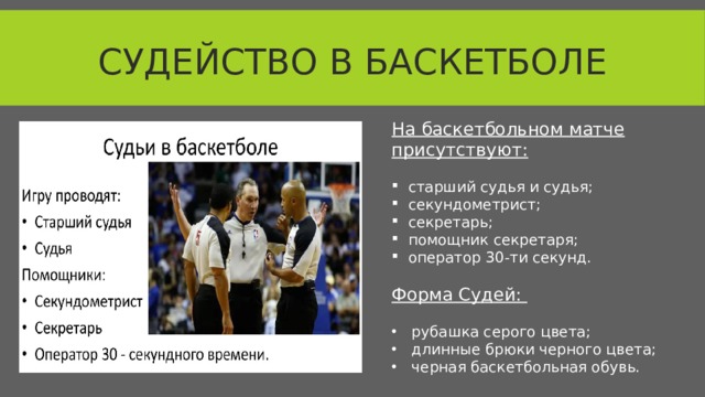 Судейство в баскетболе На баскетбольном матче присутствуют: старший судья и судья; секундометрист; секретарь; помощник секретаря; оператор 30-ти секунд.  Форма Судей: рубашка серого цвета; длинные брюки черного цвета; черная баскетбольная обувь.  