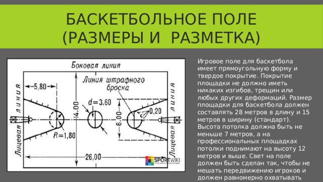 Баскетбольное поле (размеры и разметка) Игровое поле для баскетбола имеет прямоугольную форму и твердое покрытие. Покрытие площадки не должно иметь никаких изгибов, трещин или любых других деформаций. Размер площадки для баскетбола должен составлять 28 метров в длину и 15 метров в ширину (стандарт). Высота потолка должна быть не меньше 7 метров, а на профессиональных площадках потолки поднимают на высоту 12 метров и выше. Свет на поле должен быть сделан так, чтобы не мешать передвижению игроков и должен равномерно охватывать всю площадку.  