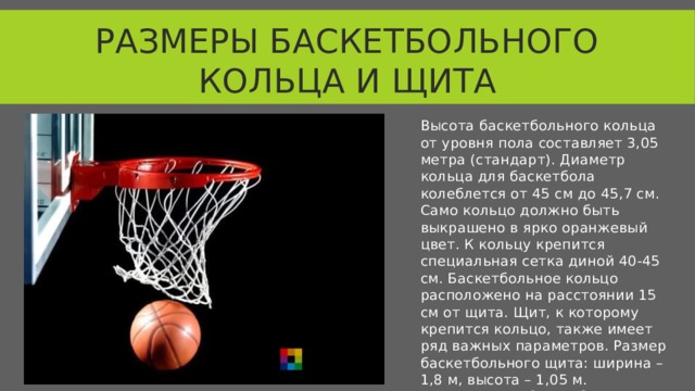 Размеры баскетбольного кольца и щита Высота баскетбольного кольца от уровня пола составляет 3,05 метра (стандарт). Диаметр кольца для баскетбола колеблется от 45 см до 45,7 см. Само кольцо должно быть выкрашено в ярко оранжевый цвет. К кольцу крепится специальная сетка диной 40-45 см. Баскетбольное кольцо расположено на расстоянии 15 см от щита. Щит, к которому крепится кольцо, также имеет ряд важных параметров. Размер баскетбольного щита: ширина – 1,8 м, высота – 1,05 м. Современные баскетбольные щиты изготавливаются из закаленного стекла 