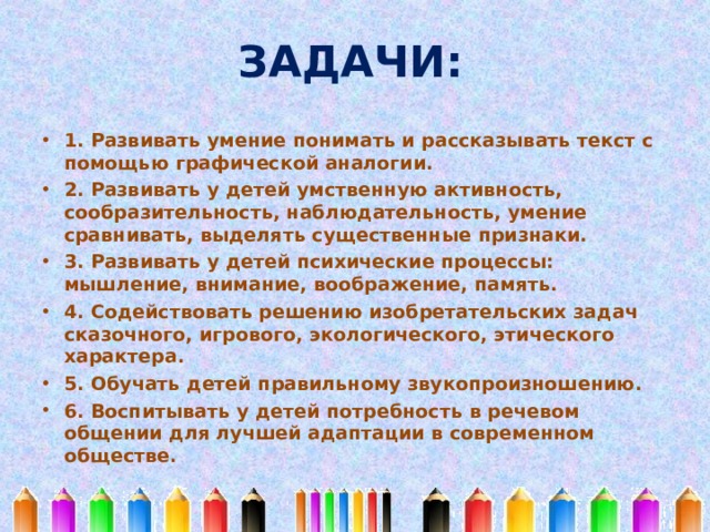  ЗАДАЧИ:   1. Развивать умение понимать и рассказывать текст с помощью графической аналогии. 2. Развивать у детей умственную активность, сообразительность, наблюдательность, умение сравнивать, выделять существенные признаки. 3. Развивать у детей психические процессы: мышление, внимание, воображение, память. 4. Содействовать решению изобретательских задач сказочного, игрового, экологического, этического характера. 5. Обучать детей правильному звукопроизношению. 6. Воспитывать у детей потребность в речевом общении для лучшей адаптации в современном обществе.  