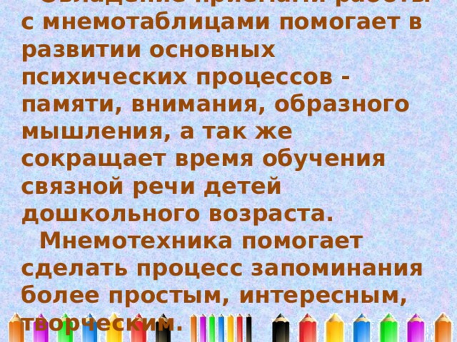 Овладение приемами работы с мнемотаблицами помогает в развитии основных психических процессов - памяти, внимания, образного мышления, а так же сокращает время обучения связной речи детей дошкольного возраста. Мнемотехника помогает сделать процесс запоминания более простым, интересным, творческим. 