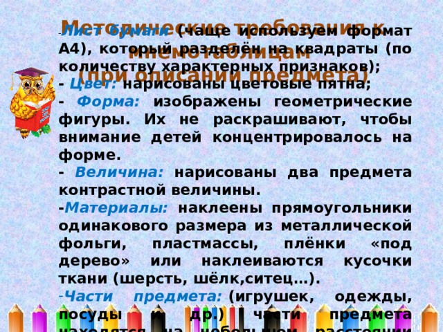 - Лист бумаги (чаще используем формат А4), который разделён на квадраты (по количеству характерных признаков); - Цвет: нарисованы цветовые пятна; - Форма: изображены геометрические фигуры. Их не раскрашивают, чтобы внимание детей концентрировалось на форме. - Величина: нарисованы два предмета контрастной величины. - Материалы: наклеены прямоугольники одинакового размера из металлической фольги, пластмассы, плёнки «под дерево» или наклеиваются кусочки ткани (шерсть, шёлк,ситец…). Части предмета:  (игрушек, одежды, посуды и др.) части предмета находятся на небольшом расстоянии друг от друга.  Методические требования к мнемотаблицам (при описании предмета) 
