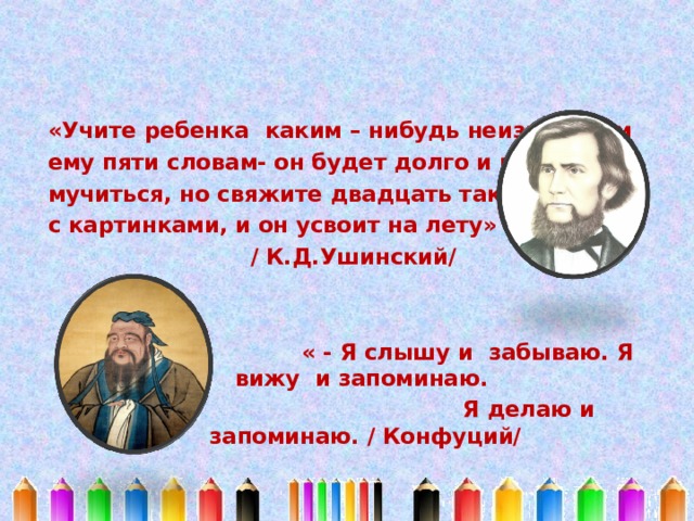 «Учите ребенка каким – нибудь неизвестным ему пяти словам- он будет долго и напрасно мучиться, но свяжите двадцать таких слов с картинками, и он усвоит на лету» / К.Д.Ушинский/    « - Я слышу и забываю. Я вижу и запоминаю.  Я делаю и запоминаю. / Конфуций/ 