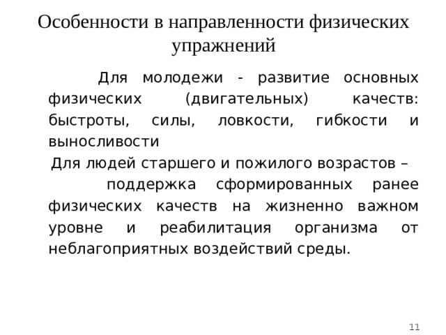 Особенности в направленности физических упражнений  Для молодежи - развитие основных физических (двигательных) качеств: быстроты, силы, ловкости, гибкости и выносливости  Для людей старшего и пожилого возрастов –  поддержка сформированных ранее физических качеств на жизненно важном уровне и реабилитация организма от неблагоприятных воздействий среды.  