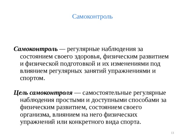Самоконтроль  Самоконтроль — регулярные наблюдения за состоянием своего здоровья, физическим развитием и физической подготовкой и их изменениями под влиянием регулярных занятий упражнениями и спортом. Цель самоконтроля  — самостоятельные регулярные наблюдения простыми и доступными способами за физическим развитием, состоянием своего организма, влиянием на него физических упражнений или конкретного вида спорта.  