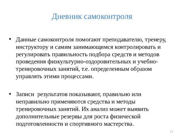 Дневник самоконтроля Данные самоконтроля помогают преподавателю, тренеру, инструктору и самим занимающимся контролировать и регулировать правильность подбора средств и методов проведения физкультурно-оздоровительных и учебно-тренировочных занятий, т.е. определенным образом управлять этими процессами. Записи результатов показывают, правильно или неправильно применяются средства и методы тренировочных занятий. Их анализ может выявить дополнительные резервы для роста физической подготовленности и спортивного мастерства.   
