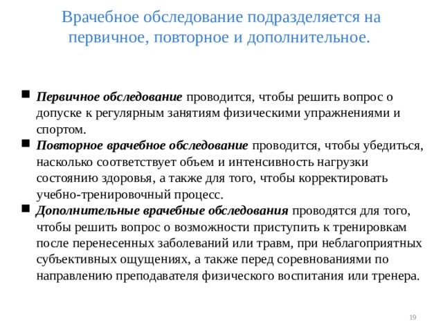 Врачебное обследование подразделяется на первичное, повторное и дополнительное.   Первичное обследование проводится, чтобы решить вопрос о допуске к регулярным занятиям физическими упражнениями и спортом. Повторное врачебное обследование проводится, чтобы убедиться, насколько соответствует объем и интенсивность нагрузки состоянию здоровья, а также для того, чтобы корректировать учебно-тренировочный процесс. Дополнительные врачебные обследования проводятся для того, чтобы решить вопрос о возможности приступить к тренировкам после перенесенных заболеваний или травм, при неблагоприятных субъективных ощущениях, а также перед соревнованиями по направлению преподавателя физического воспитания или тренера.    