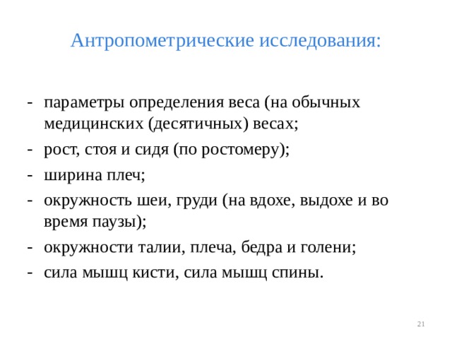 Антропометрические исследования: -  параметры определения веса (на обычных медицинских (десятичных) весах; -  рост, стоя и сидя (по ростомеру); -  ширина плеч; -  окружность шеи, груди (на вдохе, выдохе и во время паузы); -  окружности талии, плеча, бедра и голени; -  сила мышц кисти, сила мышц спины.  