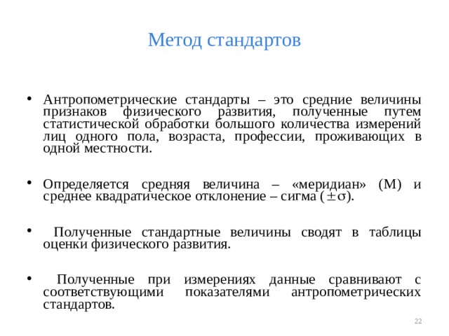 Метод стандартов Антропометрические стандарты – это средние величины признаков физического развития, полученные путем статистической обработки большого количества измерений лиц одного пола, возраста, профессии, проживающих в одной местности.  Определяется средняя величина – «меридиан» (М) и среднее квадратическое отклонение – сигма (  ).   Полученные стандартные величины сводят в таблицы оценки физического развития.   Полученные при измерениях данные сравнивают с соответствующими показателями антропометрических стандартов.   
