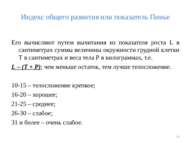 Индекс общего развития или показатель Пинье Его вычисляют путем вычитания из показателя роста L в сантиметрах суммы величины окружности грудной клетки Т в сантиметрах и веса тела Р в килограммах, т.е. L – (Т + Р) ; чем меньше остаток, тем лучше телосложение. 10-15 – телосложение крепкое; 16-20 – хорошее; 21-25 – среднее; 26-30 – слабое; 31 и более – очень слабое.  