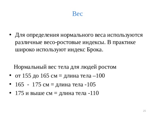 Вес Для определения нормального веса используются различные весо-ростовые индексы. В практике широко используют индекс Брока.  Нормальный вес тела для людей ростом от 155 до 165 см = длина тела –100 165 - 175 см = длина тела -105 175 и выше см = длина тела -110   