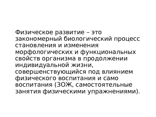 Основные понятия ФКиС  Физическое развитие – это закономерный биологический процесс становления и изменения морфологических и функциональных свойств организма в продолжении индивидуальной жизни, совершенствующийся под влиянием физического воспитания и само воспитания (ЗОЖ, самостоятельные занятия физическими упражнениями). 