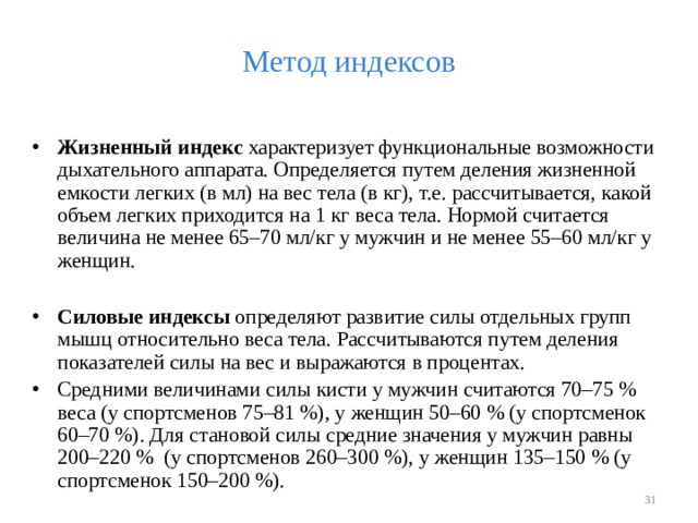 Метод индексов Жизненный индекс характеризует функциональные возможности дыхательного аппарата. Определяется путем деления жизненной емкости легких (в мл) на вес тела (в кг), т.е. рассчитывается, какой объем легких приходится на 1 кг веса тела. Нормой считается величина не менее 65–70 мл/кг у мужчин и не менее 55–60 мл/кг у женщин.  Силовые индексы определяют развитие силы отдельных групп мышц относительно веса тела. Рассчитываются путем деления показателей силы на вес и выражаются в процентах. Средними величинами силы кисти у мужчин считаются 70–75 % веса (у спортсменов 75–81 %), у женщин 50–60 % (у спортсменок 60–70 %). Для становой силы средние значения у мужчин равны 200–220 % (у спортсменов 260–300 %), у женщин 135–150 % (у спортсменок 150–200 %).   