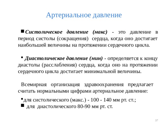 Артериальное давление Систолическое давление (макс) - это давление в период систолы (сокращения) сердца, когда оно достигает наибольшей величины на протяжении сердечного цикла.   Диастолическое давление (мин) - определяется к концу диастолы (расслабления) сердца, когда оно на протяжении сердечного цикла достигает минимальной величины. Всемирная организация здравоохранения предлагает считать нормальными цифрами артериальное давление: для систолического (макс.) - 100 - 140 мм рт. ст.;  для диастолического 80-90 мм рт. ст.   