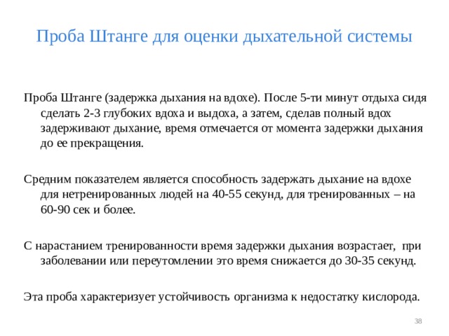 Проба Штанге для оценки дыхательной системы Проба Штанге (задержка дыхания на вдохе). После 5-ти минут отдыха сидя сделать 2-3 глубоких вдоха и выдоха, а затем, сделав полный вдох задерживают дыхание, время отмечается от момента задержки дыхания до ее прекращения. Средним показателем является способность задержать дыхание на вдохе для нетренированных людей на 40-55 секунд, для тренированных – на 60-90 сек и более. С нарастанием тренированности время задержки дыхания возрастает, при заболевании или переутомлении это время снижается до 30-35 секунд. Эта проба характеризует устойчивость организма к недостатку кислорода.  