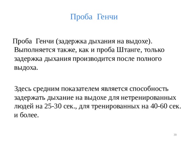Проба Генчи  Проба Генчи (задержка дыхания на выдохе). Выполняется также, как и проба Штанге, только задержка дыхания производится после полного выдоха.  Здесь средним показателем является способность задержать дыхание на выдохе для нетренированных людей на 25-30 сек., для тренированных на 40-60 сек. и более.  