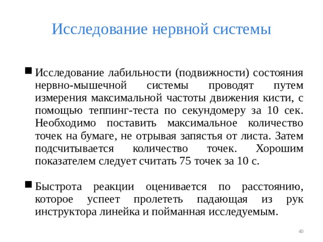 Исследование нервной системы Исследование лабильности (подвижности) состояния нервно-мышечной системы проводят путем измерения максимальной частоты движения кисти, с помощью теппинг-теста по секундомеру за 10 сек. Необходимо поставить максимальное количество точек на бумаге, не отрывая запястья от листа. Затем подсчитывается количество точек. Хорошим показателем следует считать 75 точек за 10 с. Быстрота реакции оценивается по расстоянию, которое успеет пролететь падающая из рук инструктора линейка и пойманная исследуемым.   