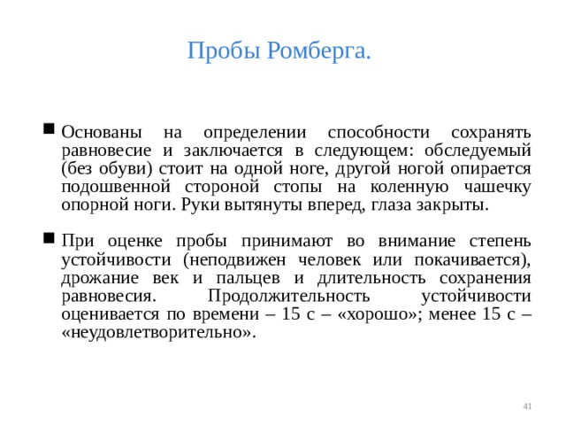 Пробы Ромберга. Основаны на определении способности сохранять равновесие и заключается в следующем: обследуемый (без обуви) стоит на одной ноге, другой ногой опирается подошвенной стороной стопы на коленную чашечку опорной ноги. Руки вытянуты вперед, глаза закрыты. При оценке пробы принимают во внимание степень устойчивости (неподвижен человек или покачивается), дрожание век и пальцев и длительность сохранения равновесия. Продолжительность устойчивости оценивается по времени – 15 с – «хорошо»; менее 15 с – «неудовлетворительно».    