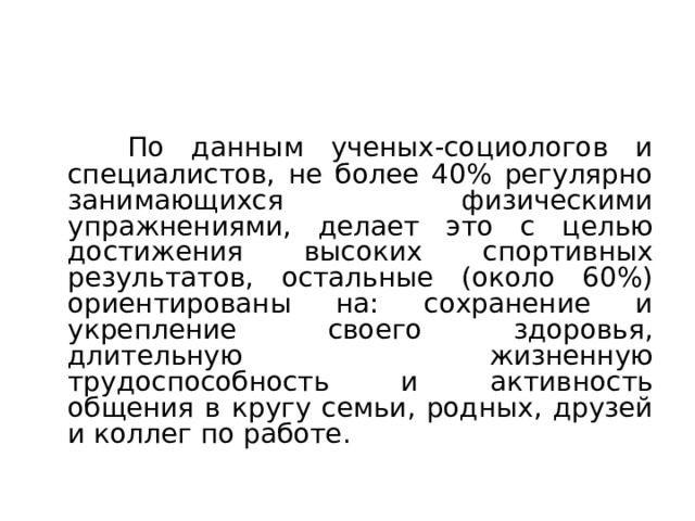 Занятия ФУ для достижения высоких спортивных результатов  По данным ученых-социологов и специалистов, не более 40% регулярно занимающихся физическими упражнениями, делает это с целью достижения высоких спортивных результатов, остальные (около 60%) ориентированы на: сохранение и укрепление своего здоровья, длительную жизненную трудоспособность и активность общения в кругу семьи, родных, друзей и коллег по работе. 