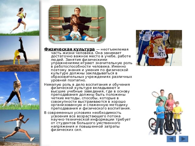 Физическая культура — неотъемлемая часть жизни человека. Она занимает достаточно важное место в учебе, работе людей. Занятия физическими упражнениями играют значительную роль в работоспособности человека. Именно поэтому знания и умения по физической культуре должны закладываться в образовательных учреждениях различных уровней поэтапно. Немалую роль в дело воспитания и обучения физической культуре вкладывают и высшие учебные заведения, где в основу преподавания должны быть положены четкие методы, способы, которые в совокупности выстраиваются в хорошо организованную и слаженную методику преподавания и физического воспитания. В современных условиях необходимость усвоения все возрастающего потока научно-технической информации требует от студентов большого умственного напряжения и повышенной затраты физических сил. 