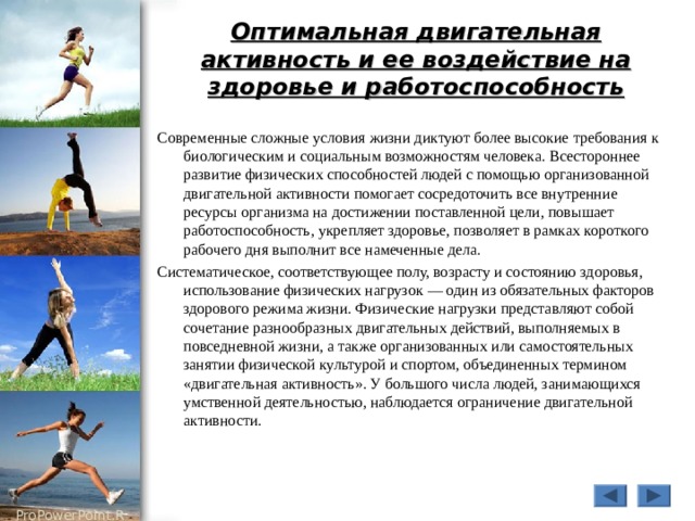 Оптимальная двигательная активность и ее воздействие на здоровье и работоспособность Современные сложные условия жизни диктуют более высокие требования к биологическим и социальным возможностям человека. Всестороннее развитие физических способностей людей с помощью организованной двигательной активности помогает сосредоточить все внутренние ресурсы организма на достижении поставленной цели, повышает работоспособность, укрепляет здоровье, позволяет в рамках короткого рабочего дня выполнит все намеченные дела. Систематическое, соответствующее полу, возрасту и состоянию здоровья, использование физических нагрузок — один из обязательных факторов здорового режима жизни. Физические нагрузки представляют собой сочетание разнообразных двигательных действий, выполняемых в повседневной жизни, а также организованных или самостоятельных занятии физической культурой и спортом, объединенных термином «двигательная активность». У большого числа людей, занимающихся умственной деятельностью, наблюдается ограничение двигательной активности. 